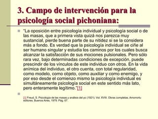 3. Campo de intervención para la
psicología social pichoniana:
 “La oposición entre psicología individual y psicología social o de
las masas, que a primera vista quizá nos parezca muy
sustancial, pierde buena parte de su nitidez si se la considera
más a fondo. Es verdad que la psicología individual se ciñe al
ser humano singular y estudia los caminos por los cuales busca
alcanzar la satisfacción de sus mociones pulsionales. Pero sólo
rara vez, bajo determinadas condiciones de excepción, puede
prescindir de los vínculos de este individuo con otros. En la vida
anímica del individuo, el otro cuenta, con total regularidad,
como modelo, como objeto, como auxiliar y como enemigo, y
por eso desde el comienzo mismo la psicología individual es
simultáneamente psicología social en este sentido más lato,
pero enteramente legítimo.”[1]

[1] Freud, S. Psicología de las masas y análisis del yo (1921). Vol. XVIII. Obras completas. Amorrortu
editores. Buenos Aires, 1979. Pág. 67.
 