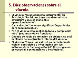 5. Diez observaciones sobre el
vínculo.
 El vínculo “es un concepto instrumental en
Psicología Social que toma una determinada
estructura y que es manejable
operacionalmente”.
 Cada vínculo “tiene una significación particular
para cada individuo”.
 “En el vínculo está implicado todo y complicado
todo” (segunda tópica freudiana).
 Cuando se habla de «relación de objeto», se está
hablando de la estructura interna del vínculo.
 El vínculo “forma una estructura perfectamente
visible, controlable e investigable con los
métodos de la Psicología Social” (Investigación
psicosocial, sociodinámica e institucional)
 