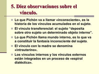  Lo que Pichón va a llamar «inconsciente», es la
historia de los vínculos acumulados en el sujeto.
 El vínculo transferencial: el sujeto “deposita
sobre otro sujeto un determinado objeto interno”.
 Lo que Pichón llama mundo interno, es lo que va
a constituir la fantasía inconsciente del sujeto.
 El vínculo con la madre se denomina
«intrauterino».
 Los vínculos internos y los vínculos externos
están integrados en un proceso de «espiral
dialéctica».
5. Diez observaciones sobre el
vínculo.
 
