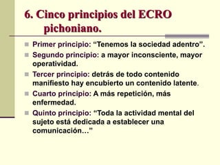  Primer principio: “Tenemos la sociedad adentro”.
 Segundo principio: a mayor inconsciente, mayor
operatividad.
 Tercer principio: detrás de todo contenido
manifiesto hay encubierto un contenido latente.
 Cuarto principio: A más repetición, más
enfermedad.
 Quinto principio: “Toda la actividad mental del
sujeto está dedicada a establecer una
comunicación…”
6. Cinco principios del ECRO
pichoniano.
 