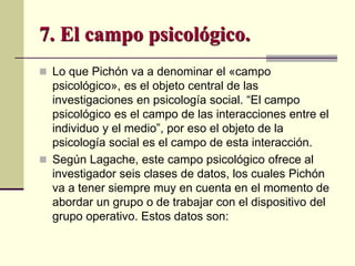7. El campo psicológico.
 Lo que Pichón va a denominar el «campo
psicológico», es el objeto central de las
investigaciones en psicología social. “El campo
psicológico es el campo de las interacciones entre el
individuo y el medio”, por eso el objeto de la
psicología social es el campo de esta interacción.
 Según Lagache, este campo psicológico ofrece al
investigador seis clases de datos, los cuales Pichón
va a tener siempre muy en cuenta en el momento de
abordar un grupo o de trabajar con el dispositivo del
grupo operativo. Estos datos son:
 