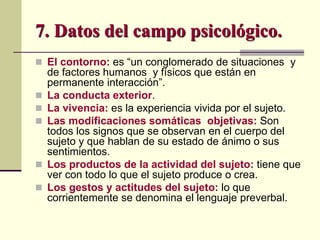  El contorno: es “un conglomerado de situaciones y
de factores humanos y físicos que están en
permanente interacción”.
 La conducta exterior.
 La vivencia: es la experiencia vivida por el sujeto.
 Las modificaciones somáticas objetivas: Son
todos los signos que se observan en el cuerpo del
sujeto y que hablan de su estado de ánimo o sus
sentimientos.
 Los productos de la actividad del sujeto: tiene que
ver con todo lo que el sujeto produce o crea.
 Los gestos y actitudes del sujeto: lo que
corrientemente se denomina el lenguaje preverbal.
7. Datos del campo psicológico.
 