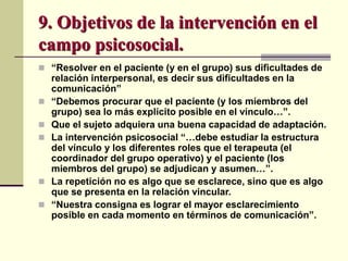 9. Objetivos de la intervención en el
campo psicosocial.
 “Resolver en el paciente (y en el grupo) sus dificultades de
relación interpersonal, es decir sus dificultades en la
comunicación”
 “Debemos procurar que el paciente (y los miembros del
grupo) sea lo más explícito posible en el vínculo…”.
 Que el sujeto adquiera una buena capacidad de adaptación.
 La intervención psicosocial “…debe estudiar la estructura
del vínculo y los diferentes roles que el terapeuta (el
coordinador del grupo operativo) y el paciente (los
miembros del grupo) se adjudican y asumen…”.
 La repetición no es algo que se esclarece, sino que es algo
que se presenta en la relación vincular.
 “Nuestra consigna es lograr el mayor esclarecimiento
posible en cada momento en términos de comunicación”.
 