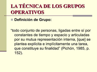 LA TÉCNICA DE LOS GRUPOS
OPERATIVOS
 Definición de Grupo:
“todo conjunto de personas, ligadas entre sí por
constantes de tiempo y espacio y articuladas
por su mutua representación interna, [que] se
plantea explícita e implícitamente una tarea,
que constituye su finalidad” (Pichón, 1985, p.
152).
 