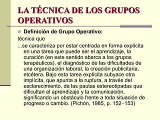 LA TÉCNICA DE LOS GRUPOS
OPERATIVOS
 Definición de Grupo Operativo:
técnica que
...se caracteriza por estar centrada en forma explícita
en una tarea que puede ser el aprendizaje, la
curación (en este sentido abarca a los grupos
terapéuticos), el diagnóstico de las dificultades de
una organización laboral, la creación publicitaria,
etcétera. Bajo esta tarea explícita subyace otra
implícita, que apunta a la ruptura, a través del
esclarecimiento, de las pautas estereotipadas que
dificultan el aprendizaje y la comunicación,
significando un obstáculo frente a toda situación de
progreso o cambio. (Pichón, 1985, p. 152153)
 
