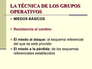  MIEDOS BÁSICOS
 Resistencia al cambio:
 El miedo al ataque: al esquema referencial
del que se está provisto
 El miedo a la pérdida: de los esquemas
referenciales establecidos
LA TÉCNICA DE LOS GRUPOS
OPERATIVOS
 