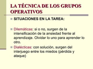 LA TÉCNICA DE LOS GRUPOS
OPERATIVOS
 SITUACIONES EN LA TAREA:
 Dilemáticas: si o no, surgen de la
intensificación de la ansiedad frente al
aprendizaje. Olvidar lo uno para aprender lo
otro.
 Dialécticas: con solución, surgen del
interjuego entre los miedos (pérdida y
ataque)
 