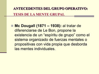  Mc Dougall (1871 – 1938): al tratar de
diferenciarse de Le Bon, propone la
existencia de un “espíritu de grupo” como el
sistema organizado de fuerzas mentales o
propositivas con vida propia que desborda
las mentes individuales.
ANTECEDENTES DEL GRUPO OPERATIVO:
TESIS DE LA MENTE GRUPAL
 