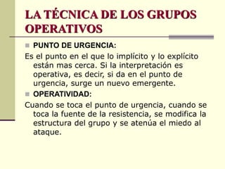 LA TÉCNICA DE LOS GRUPOS
OPERATIVOS
 PUNTO DE URGENCIA:
Es el punto en el que lo implícito y lo explícito
están mas cerca. Si la interpretación es
operativa, es decir, si da en el punto de
urgencia, surge un nuevo emergente.
 OPERATIVIDAD:
Cuando se toca el punto de urgencia, cuando se
toca la fuente de la resistencia, se modifica la
estructura del grupo y se atenúa el miedo al
ataque.
 