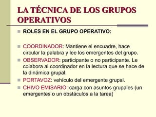 LA TÉCNICA DE LOS GRUPOS
OPERATIVOS
 ROLES EN EL GRUPO OPERATIVO:
 COORDINADOR: Mantiene el encuadre, hace
circular la palabra y lee los emergentes del grupo.
 OBSERVADOR: participante o no participante. Le
colabora al coordinador en la lectura que se hace de
la dinámica grupal.
 PORTAVOZ: vehículo del emergente grupal.
 CHIVO EMISARIO: carga con asuntos grupales (un
emergentes o un obstáculos a la tarea)
 