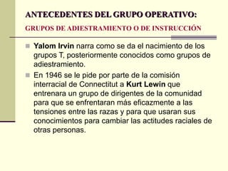  Yalom Irvin narra como se da el nacimiento de los
grupos T, posteriormente conocidos como grupos de
adiestramiento.
 En 1946 se le pide por parte de la comisión
interracial de Connectitut a Kurt Lewin que
entrenara un grupo de dirigentes de la comunidad
para que se enfrentaran más eficazmente a las
tensiones entre las razas y para que usaran sus
conocimientos para cambiar las actitudes raciales de
otras personas.
ANTECEDENTES DEL GRUPO OPERATIVO:
GRUPOS DE ADIESTRAMIENTO O DE INSTRUCCIÓN
 