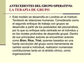 ANTECEDENTES DEL GRUPO OPERATIVO:
LA TERAPIA DE GRUPO
 Este modelo se desarrolla en Londres en el Instituto
Tavistock de relaciones humanas. Considerado como
el segundo enfoque de trabajo con grupos se
desarrollo a partir de los postulados del psicoanálisis,
por lo que su enfoque esta centrado en el individuo y
en los niveles profundos de desarrollo grupal. Dentro
de sus principales autores se encuentran autores
como Bion, Rice, Trist, quienes basados en una
fuerte convicción del grupo como herramienta de
cambio social e individual, realizaron numerosas
contribuciones tanto en el ámbito clínico, como
organizacional.
 