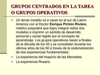 GRUPOS CENTRADOS EN LA TAREA
O GRUPOS OPERATIVOS
 Un tercer modelo va a nacer en el sur de Latino
América con el Doctor Enrique Pichón Rivière,
médico psiquiatra que logro integrar estos dos
modelos e imprimir un sentido de desarrollo
personal y social regido por el concepto de
aprendizaje. Los grupos operativos nacen a finales
de la década de los 40 y se consolidan durante los
últimos años de los 50 a través de la sistematización
de dos experiencias fundamentales:
 La experiencia del hospicio de las Mercedes
 La experiencia Rosario
 