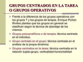 GRUPOS CENTRADOS EN LA TAREA
O GRUPOS OPERATIVOS
 Frente a la diferencia de los grupos operativos con
los grupos T y los grupos de terapia, Enrique Pichón
Rivière plantea que los grupos en general se
clasifican según la técnica de abordaje de los
mismos:
 Grupos psicoanalíticos o de terapia: técnica centrada
en el individuo.
 Grupo centrado en el grupo: técnica centrada en el
análisis de la propia dinámica
 Grupos centrados en la tarea: técnica centrada en la
relación sujeto-grupo, verticalidad-horizontalidad
 