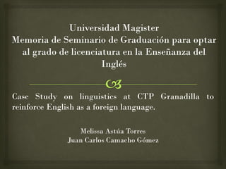 Case Study on linguistics at CTP Granadilla to
reinforce English as a foreign language.
Melissa Astúa Torres
Juan Carlos Camacho Gómez
 