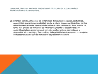 EN RESUMEN, LA WEB 3.0 MARCA LOS PRINCIPIOS PARA CREAR UNA BASE DE CONOCIMIENTO E
INFORMACIÓN SEMÁNTICA Y CUALITATIVA.
Se pretenden con ello, almacenar las preferencias de los usuarios (gustos, costumbres,
conectividad, interactividad, usabilidad, etc.) y al mismo tiempo, combinándolas con los
contenidos existentes en redes sociales e internet móvil, entre otros, poder atender de
forma más precisa las demandas de información y facilitar la accesibilidad a los
contenidos digitales, proporcionando con ello, una herramienta esencial para la
aceptación, adopción, flujo y funcionalidad de la publicidad de la empresa con el objetivo
de fidelizar al usuario con las marcas que se presentan en la Red.
 