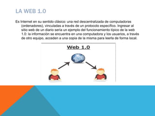 LA WEB 1.0
Es Internet en su sentido clásico: una red descentralizada de computadoras
(ordenadores), vinculadas a través de un protocolo específico. Ingresar al
sitio web de un diario sería un ejemplo del funcionamiento típico de la web
1.0: la información se encuentra en una computadora y los usuarios, a través
de otro equipo, acceden a una copia de la misma para leerla de forma local.
 