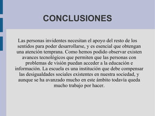 CONCLUSIONES
Las personas invidentes necesitan el apoyo del resto de los
sentidos para poder desarrollarse, y es esencial que obtengan
una atención temprana. Como hemos podido observar existen
avances tecnológicos que permiten que las personas con
problemas de visión puedan acceder a la educación e
información. La escuela es una institución que debe compensar
las desigualdades sociales existentes en nuestra sociedad, y
aunque se ha avanzado mucho en este ámbito todavía queda
mucho trabajo por hacer.
 