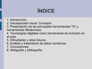 ÍNDICE
1. Introducción.
2. Discapacidad visual. Concepto.
3. Presentación de las principales herramientas TIC y
herramientas tiflotécnicas.
4. Tecnologías digitales como herramienta de inclusión en
el aula.
5. Dificultades y retos futuros.
6. Análisis y tratamiento de datos numéricos.
7. Conclusiones.
8. Webgrafía y bibliografía.
 