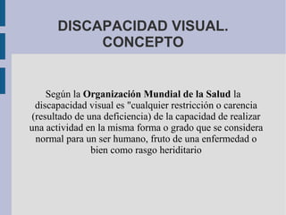 DISCAPACIDAD VISUAL.
CONCEPTO
Según la Organización Mundial de la Salud la
discapacidad visual es "cualquier restricción o carencia
(resultado de una deficiencia) de la capacidad de realizar
una actividad en la misma forma o grado que se considera
normal para un ser humano, fruto de una enfermedad o
bien como rasgo heriditario
 