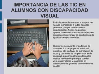 IMPORTANCIA DE LAS TIC EN
ALUMNOS CON DISCAPACIDAD
VISUAL
Es indispensable empezar a adaptar las
nuevas tecnologías a todas aquellas
personas que por condiciones o
características físicas no puedan
aprovecharse de todas sus ventajas y en
consecuencia avanzar en condiciones de
igualdad de oportunidades.
Queremos destacar la importancia de
cualquier tipo de proyecto, actividad,
iniciativa, etc, en favor de la inclusión de
todas y cada una de las personas en la
sociedad, proporcionándoles todos los
medios necesarios para que puedan
vivir, desarrollarse y realizarse en
condiciones de igualdad tanto como sea
posible
 