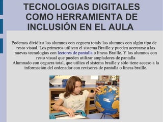 TECNOLOGIAS DIGITALES
COMO HERRAMIENTA DE
INCLUSIÓN EN EL AULA
Podemos dividir a los alumnos con ceguera totaly los alumnos con algún tipo de
resto visual. Los primeros utilizan el sistema Braille y pueden acercarse a las
nuevas tecnologías con lectores de pantalla o líneas Braille. Y los alumnos con
resto visual que pueden utilizar ampladores de pantalla
Alumnado con ceguera total, que utiliza el sistema braille y sólo tiene acceso a la
información del ordenador con revisores de pantalla o líneas braille.
 