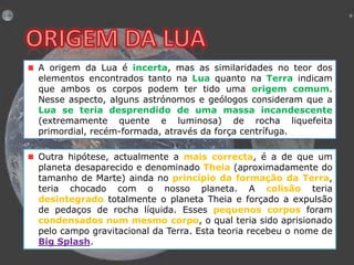 A origem da Lua é incerta, mas as similaridades no teor dos
elementos encontrados tanto na Lua quanto na Terra indicam
que ambos os corpos podem ter tido uma origem comum.
Nesse aspecto, alguns astrónomos e geólogos consideram que a
Lua se teria desprendido de uma massa incandescente
(extremamente quente e luminosa) de rocha liquefeita
primordial, recém-formada, através da força centrífuga.
Outra hipótese, actualmente a mais correcta, é a de que um
planeta desaparecido e denominado Theia (aproximadamente do
tamanho de Marte) ainda no princípio da formação da Terra,
teria chocado com o nosso planeta. A colisão teria
desintegrado totalmente o planeta Theia e forçado a expulsão
de pedaços de rocha líquida. Esses pequenos corpos foram
condensados num mesmo corpo, o qual teria sido aprisionado
pelo campo gravitacional da Terra. Esta teoria recebeu o nome de
Big Splash.

 