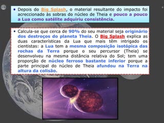 Depois do Big Splash, o material resultante do impacto foi
acreccionado às sobras do núcleo de Theia e pouco a pouco
a Lua como satélite adquiriu consistência.
Calcula-se que cerca de 90% do seu material seja originário
dos destroços do planeta Theia. O Big Splash explica as
duas características da Lua que mais têm intrigado os
cientistas: a Lua tem a mesma composição isotópica das
rochas da Terra porque o seu percursor (Theia) se
desenvolveu na mesma distância relativa do Sol; tem uma
proporção de núcleo ferroso bastante inferior porque a
parte principal do núcleo de Theia afundou na Terra na
altura da colisão.

 