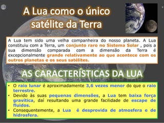 A Lua tem sido uma velha companheira do nosso planeta. A Lua
constituiu com a Terra, um conjunto raro no Sistema Solar , pois a
sua
dimensão
comparada
com a
dimensão
da
Terra
é
excepcionalmente grande relativamente ao que acontece com os
outros planetas e os seus satélites.

• O raio lunar é aproximadamente 3,6 vezes menor do que o raio
terrestre.
• Devido às suas pequenas dimensões, a Lua tem baixa força
gravítica, daí resultando uma grande facilidade de escape de
fluidos.
• Consequentemente, a Lua é desprovida de atmosfera e de
hidrosfera.

 