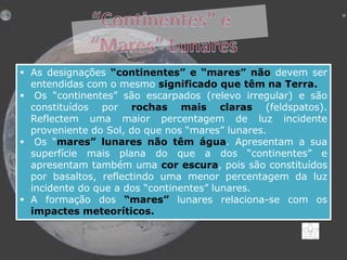  As designações “continentes” e “mares” não devem ser
entendidas com o mesmo significado que têm na Terra.
 Os “continentes” são escarpados (relevo irregular) e são
constituídos por rochas mais claras (feldspatos).
Reflectem uma maior percentagem de luz incidente
proveniente do Sol, do que nos “mares” lunares.
 Os “mares” lunares não têm água. Apresentam a sua
superfície mais plana do que a dos “continentes” e
apresentam também uma cor escura, pois são constituídos
por basaltos, reflectindo uma menor percentagem da luz
incidente do que a dos “continentes” lunares.
 A formação dos “mares” lunares relaciona-se com os
impactes meteoríticos.

 