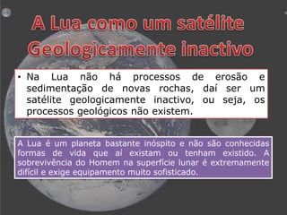 • Na Lua não há processos de erosão e
sedimentação de novas rochas, daí ser um
satélite geologicamente inactivo, ou seja, os
processos geológicos não existem.
A Lua é um planeta bastante inóspito e não são conhecidas
formas de vida que aí existam ou tenham existido. A
sobrevivência do Homem na superfície lunar é extremamente
difícil e exige equipamento muito sofisticado.

 