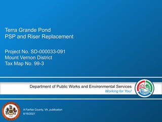 A Fairfax County, VA, publication
Department of Public Works and Environmental Services
Working for You!
Project No. SD-000033-091
Mount Vernon District
Tax Map No. 99-3
6/16/2021
Terra Grande Pond
PSP and Riser Replacement
 