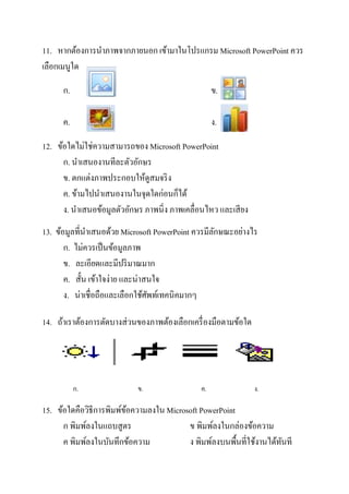 11. หากต้องการนาภาพจากภายนอก เข้ามาในโปรแกรม Microsoft PowerPoint ควร
เลือกเมนูใด

      ก.                                            ข.

      ค.                                            ง.

12. ข้อใดไม่ใช่ความสามารถของ Microsoft PowerPoint
      ก. นาเสนองานทีละตัวอักษร
      ข. ตกแต่งภาพประกอบให้ดูสมจริ ง
      ค. ข้ามไปนาเสนองานในจุดใดก่อนก็ได้
      ง. นาเสนอข้อมูลตัวอักษร ภาพนิ่ง ภาพเคลื่อนไหว และเสี ยง
13. ข้อมูลที่นาเสนอด้วย Microsoft PowerPoint ควรมีลกษณะอย่างไร
                                                   ั
       ก. ไม่ควรเป็ นข้อมูลภาพ
       ข. ละเอียดและมีปริ มาณมาก
       ค. สั้น เข้าใจง่าย และน่าสนใจ
       ง. น่าเชื่อถือและเลือกใช้ศพท์เทคนิคมากๆ
                                 ั

14. ถ้าเราต้องการตัดบางส่วนของภาพต้องเลือกเครื่ องมือตามข้อใด




           ก.               ข.                 ค.               ง.

15. ข้อใดคือวิธีการพิมพ์ขอความลงใน Microsoft PowerPoint
                         ้
      ก พิมพ์ลงในแถบสูตร                 ข พิมพ์ลงในกล่องข้อความ
      ค พิมพ์ลงในบันทึกข้อความ           ง พิมพ์ลงบนพื้นที่ใช้งานได้ทนที
                                                                     ั
 