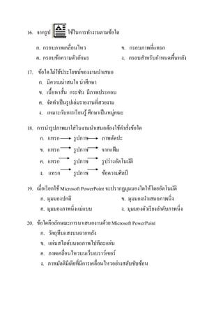 16. จากรู ป        ใช้ในการทางานตามข้อใด

    ก. กรอบภาพเคลื่อนไหว                       ข. กรอบภาพที่แทรก
    ค. กรอบข้อความตัวอักษร                     ง. กรอบสาหรับกาหนดพื้นหลัง
17. ข้อใดไม่ ใช้ ประโยชน์ของงานนาเสนอ
    ก. มีความน่าสนใจ น่าศึกษา
    ข. เนื้อหาสั้น กระชับ มีภาพประกอบ
    ค. จัดทาเป็ นรู ปเล่มรายงานที่สวยงาม
    ง. เหมาะกับการเรี ยนรู้ ศึกษาเป็ นหมู่คณะ

18. การนารู ปภาพมาใส่ในงานนาเสนอต้องใช้คาสังข้อใด
                                           ่
     ก. แทรก       รู ปภาพ     ภาพตัดปะ
      ข. แทรก         รู ปภาพ       จากแฟ้ ม
      ค. แทรก         รู ปภาพ       รู ปร่ างอัตโนมัติ
      ง. แทรก         รู ปภาพ       ข้อความศิลป์

19. เมื่อเรี ยกใช้ Microsoft PowerPoint จะปรากฏมุมมองใดให้โดยอัตโนมัติ
      ก. มุมมองปกติ                           ข. มุมมองนาเสนอภาพนิ่ง
      ค. มุมมองภาพนิ่งแม่แบบ                  ง. มุมมองตัวเรี ยงลาดับภาพนิ่ง
20. ข้อใดคือลักษณะการนาเสนองานด้วย Microsoft PowerPoint
      ก. วัตถุทึบแสงบนฉากหลัง
      ข. แผ่นสไลด์บนจอภาพไปทีละแผ่น
      ค. ภาพเคลื่อนไหวบนเว็บเบราว์เซอร์
      ง. ภาพมัลติมีเดียที่มีการเคลื่อนไหวอย่างสลับซับซ้อน
 