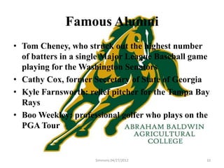 Famous Alumni
• Tom Cheney, who struck out the highest number
  of batters in a single Major League Baseball game
  playing for the Washington Senators
• Cathy Cox, former Secretary of State of Georgia
• Kyle Farnsworth: relief pitcher for the Tampa Bay
  Rays
• Boo Weekley: professional golfer who plays on the
  PGA Tour


                     Simmons 04/27/2012           10
 