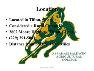Location
•   Located in Tifton, Georgia.
•   Considered a Rural Campus.
•   2802 Moore Highway, Tifton, Georgia
•   (229) 391-5001
•   Distance from SMHS: 169.5 Miles




                    Simmons 04/27/2012    3
 