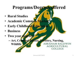 Programs/Degrees offered
•   Rural Studies
•   Academic Common Market
•   Early Childhood Education
•   Business
•   Two year degrees:
    – Art, Criminal Justice, Forestry, Nursing,
      Wildlife


                       Simmons 04/27/2012         5
 