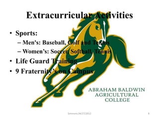 Extracurricular Activities
• Sports:
  – Men's: Baseball, Golf and Tennis
  – Women’s: Soccer, Softball, Tennis
• Life Guard Training
• 9 Fraternity’s on Campus




                    Simmons 04/27/2012   8
 