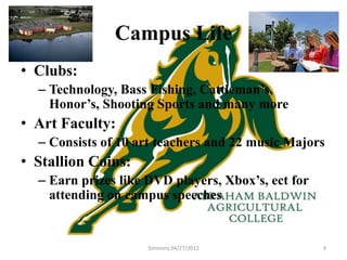 Campus Life
• Clubs:
  – Technology, Bass Fishing, Cattleman’s,
    Honor’s, Shooting Sports and many more
• Art Faculty:
  – Consists of 10 art teachers and 22 music Majors
• Stallion Coins:
  – Earn prizes like DVD players, Xbox’s, ect for
    attending on campus speeches


                     Simmons 04/27/2012             9
 