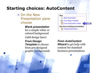 10
Starting choices: AutoContent
> On the New
Presentation pane
choose
  Blank presentation 
for a simple white or 
colored background
  (Add design later)
  From Design
Template to choose 
from pre-designed 
graphic backgrounds
From AutoContent
Wizard to get help with 
content for standard 
business presentations
 