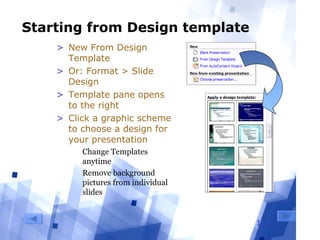13
Starting from Design template
> New From Design
Template
> Or: Format > Slide
Design
> Template pane opens
to the right
> Click a graphic scheme
to choose a design for
your presentation
  Change Templates 
anytime
  Remove background 
pictures from individual 
slides
 