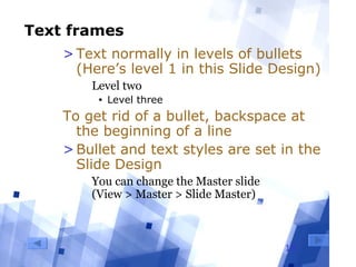 18
Text frames
>Text normally in levels of bullets
(Here’s level 1 in this Slide Design)
  Level two
• Level three
To get rid of a bullet, backspace at
the beginning of a line
>Bullet and text styles are set in the
Slide Design
  You can change the Master slide 
(View > Master > Slide Master)
 