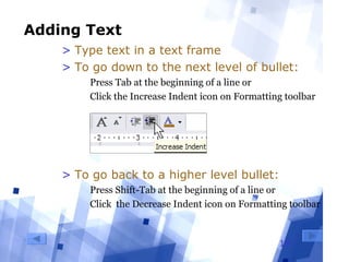 19
Adding Text
> Type text in a text frame
> To go down to the next level of bullet:
  Press Tab at the beginning of a line or
  Click the Increase Indent icon on Formatting toolbar
> To go back to a higher level bullet:
  Press Shift-Tab at the beginning of a line or
  Click  the Decrease Indent icon on Formatting toolbar
 