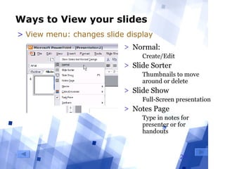 24
Ways to View your slides
> Normal: 
  Create/Edit
> Slide Sorter
  Thumbnails to move 
around or delete 
> Slide Show
  Full-Screen presentation
> Notes Page
  Type in notes for 
presenter or for 
handouts
> View menu: changes slide display
 