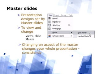 27
Master slides
> Presentation
designs set by
Master slides
> To view and
change
  View > Slide 
Master
> Changing an aspect of the master
changes your whole presentation -
consistently
 