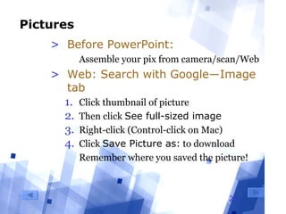 29
Pictures
> Before PowerPoint:
  Assemble your pix from camera/scan/Web
> Web: Search with Google―Image
tab
1. Click thumbnail of picture
2. Then click See full-sized image
3. Right-click (Control-click on Mac) 
4. Click Save Picture as: to download
  Remember where you saved the picture!
 