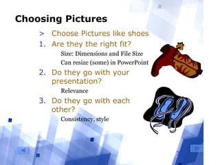 30
Choosing Pictures
> Choose Pictures like shoes
1. Are they the right fit?
  Size: Dimensions and File Size
  Can resize (some) in PowerPoint
2. Do they go with your
presentation?
  Relevance
3. Do they go with each
other?
  Consistency, style
 