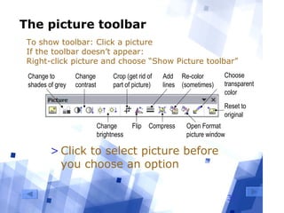 33
The picture toolbar
Change to
shades of grey
Change
brightness
Change
contrast
Crop (get rid of
part of picture)
Flip
Add
lines
Compress
Re-color
(sometimes)
Reset to
original
Open Format
picture window
Choose
transparent
color
>Click to select picture before
you choose an option
To show toolbar: Click a picture
If the toolbar doesn’t appear:
Right-click picture and choose “Show Picture toolbar”
 