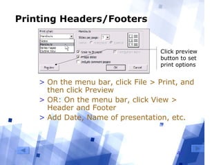 40
Printing Headers/Footers
> On the menu bar, click File > Print, and
then click Preview
> OR: On the menu bar, click View >
Header and Footer
> Add Date, Name of presentation, etc.
Click preview
button to set
print options
 