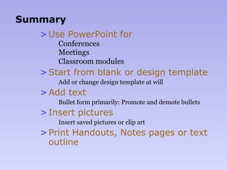 Summary
>Use PowerPoint for
  Conferences
  Meetings
  Classroom modules
>Start from blank or design template
  Add or change design template at will
>Add text
  Bullet form primarily: Promote and demote bullets
>Insert pictures
  Insert saved pictures or clip art
>Print Handouts, Notes pages or text
outline
 